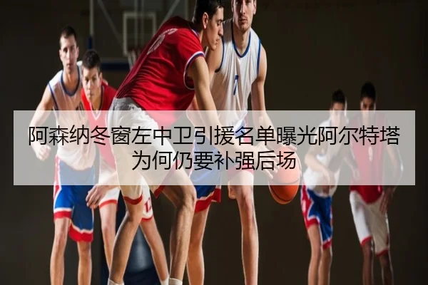 阿森纳冬窗左中卫引援名单曝光阿尔特塔为何仍要补强后场